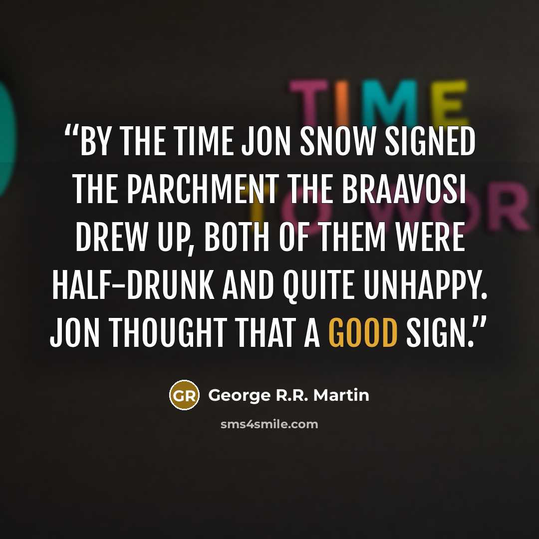 “By the time Jon Snow signed the parchment the Braavosi drew up, both of them were half-drunk and quite unhappy. Jon thought that a good sign.” quote by George R.R. Martin