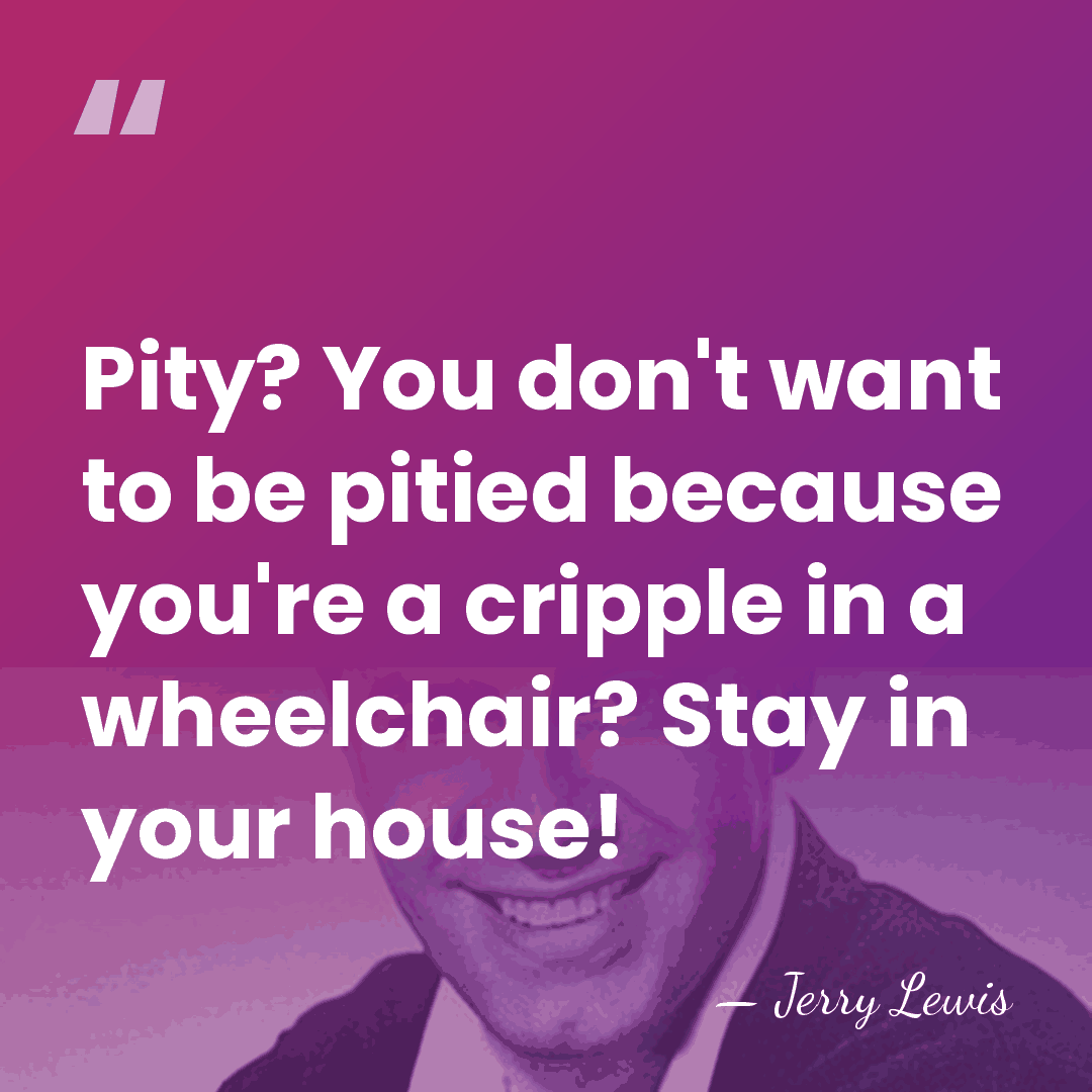 Pity? You don't want to be pitied because you're a cripple in&hellip; - Jerry Lewis