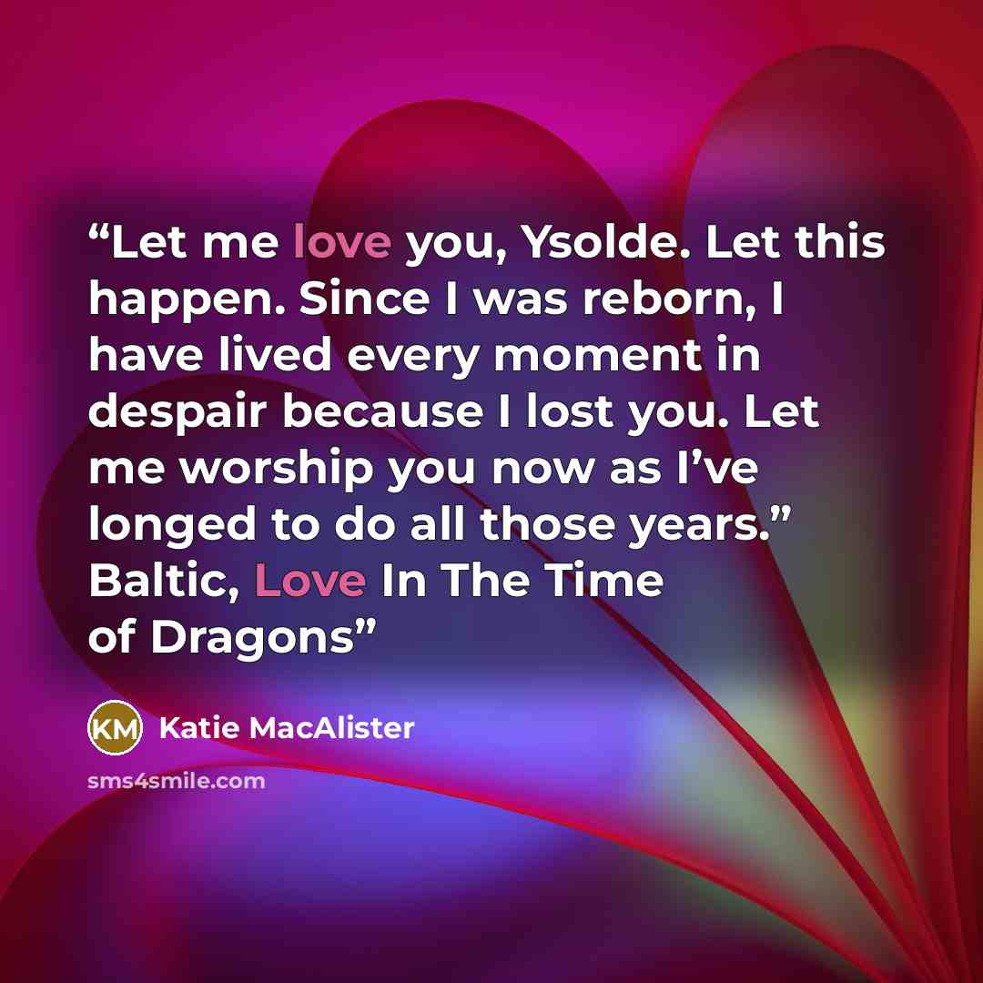 “Let me love you, Ysolde. Let this happen. Since I was reborn, I have lived every moment in despair because I lost you. Let me worship you now as I’ve longed to do all those years.” Baltic, Love In The Time of Dragons” quote by Katie MacAlister