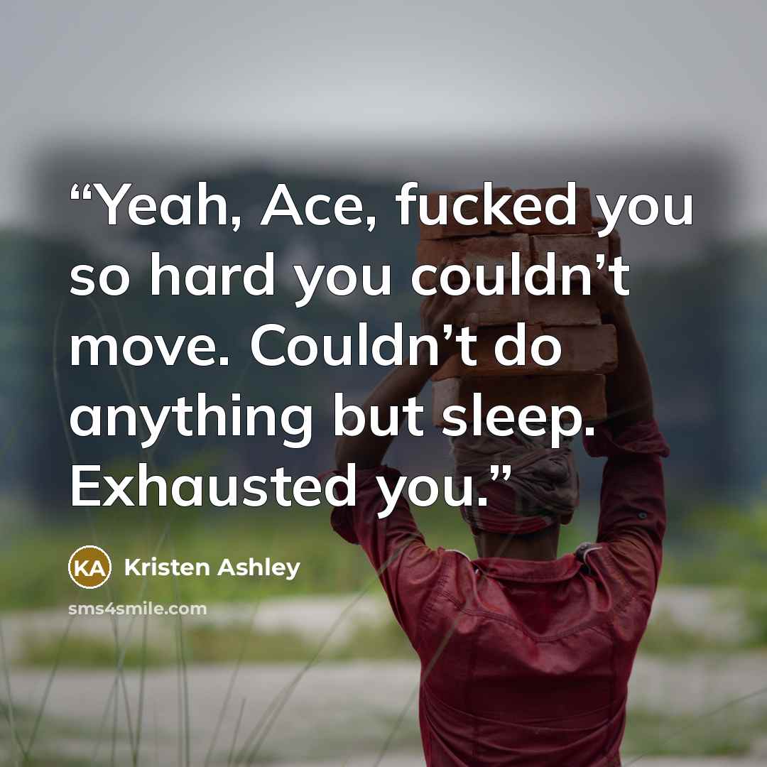 “Yeah, Ace, fucked you so hard you couldn’t move. Couldn’t do anything but sleep. Exhausted you.” quote by Kristen Ashley