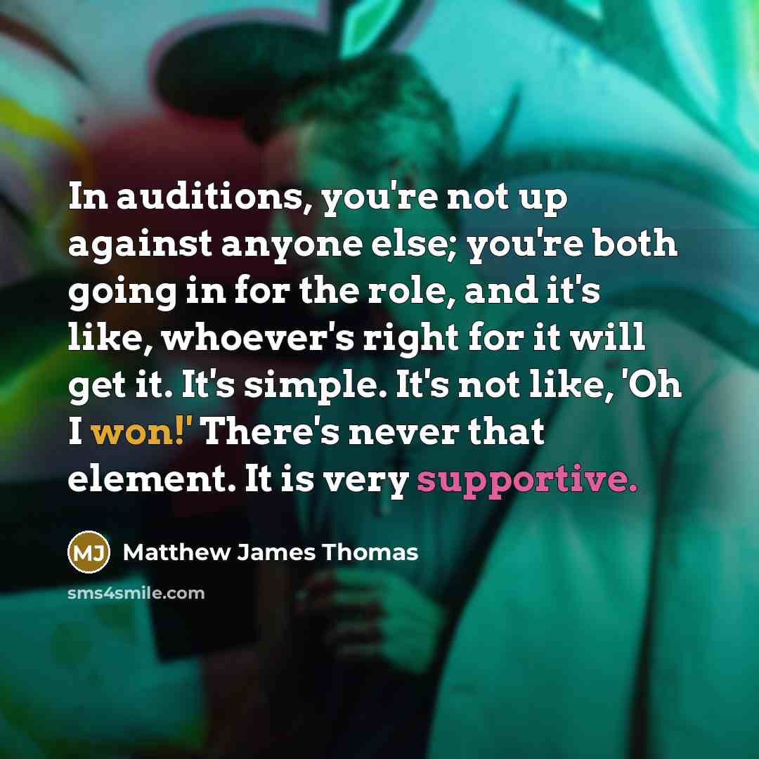 “In auditions, you're not up against anyone else; you're both going in for the role, and it's like, whoever's right for it will get it. It's simple. It's not like, 'Oh I won!' There's never that element. It is very supportive.” quote by Matthew James Thomas