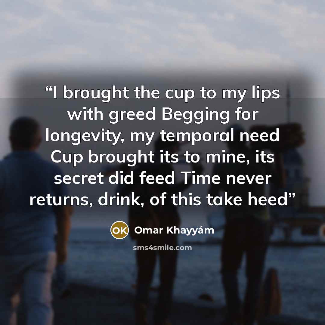 “I brought the cup to my lips with greed Begging for longevity, my temporal need Cup brought its to mine, its secret did feed Time never returns, drink, of this take heed” quote by Omar Khayyam