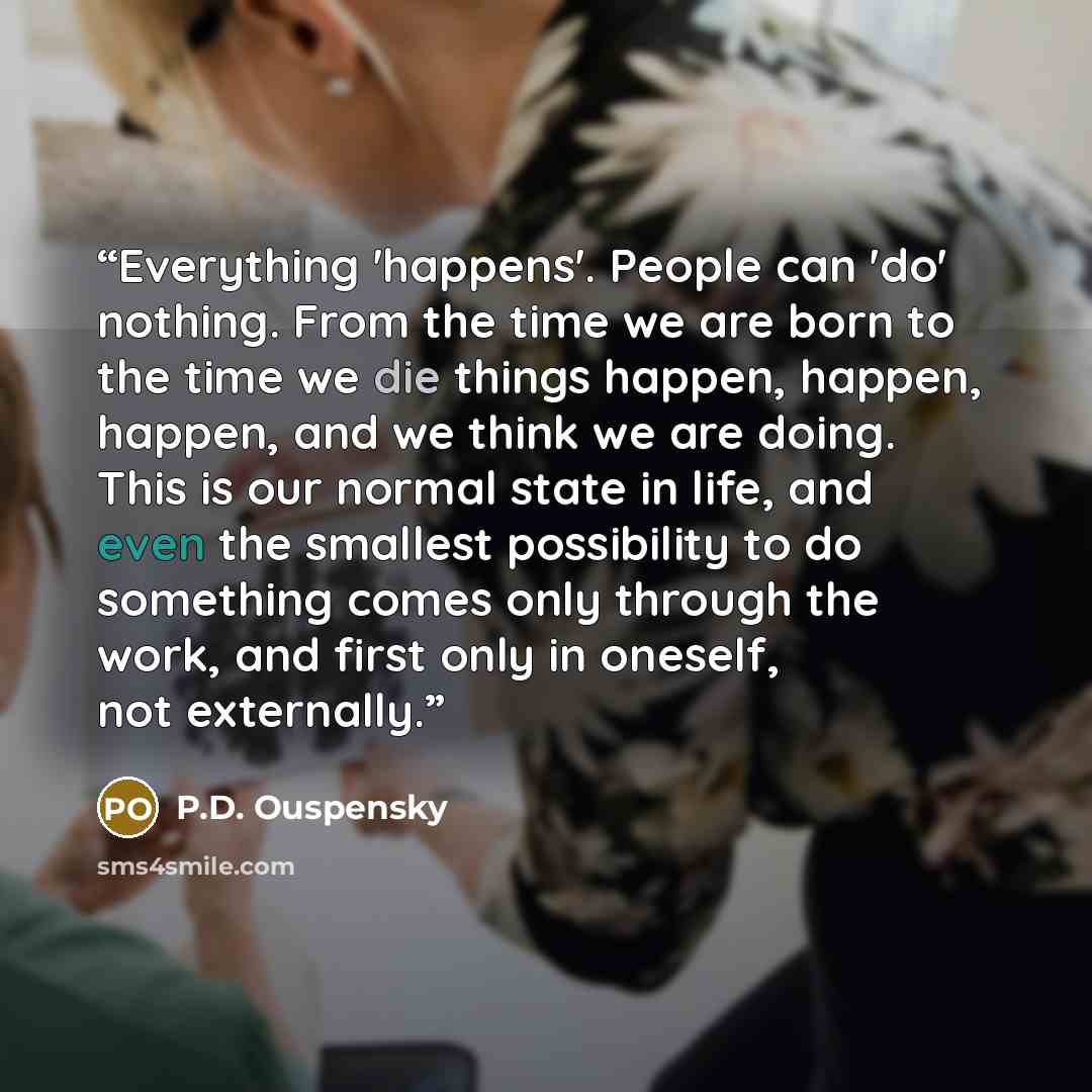 “Everything 'happens'. People can 'do' nothing. From the time we are born to the time we die things happen, happen, happen, and we think we are doing. This is our normal state in life, and even the smallest possibility to do something comes only through the work, and first only in oneself, not…” quote by P.D. Ouspensky