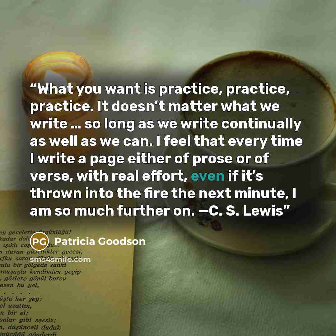 “What you want is practice, practice, practice. It doesn’t matter what we write … so long as we write continually as well as we can. I feel that every time I write a page either of prose or of verse, with real effort, even if it’s thrown into the fire the next minute, I am so much further on. —C…” quote by Patricia Goodson