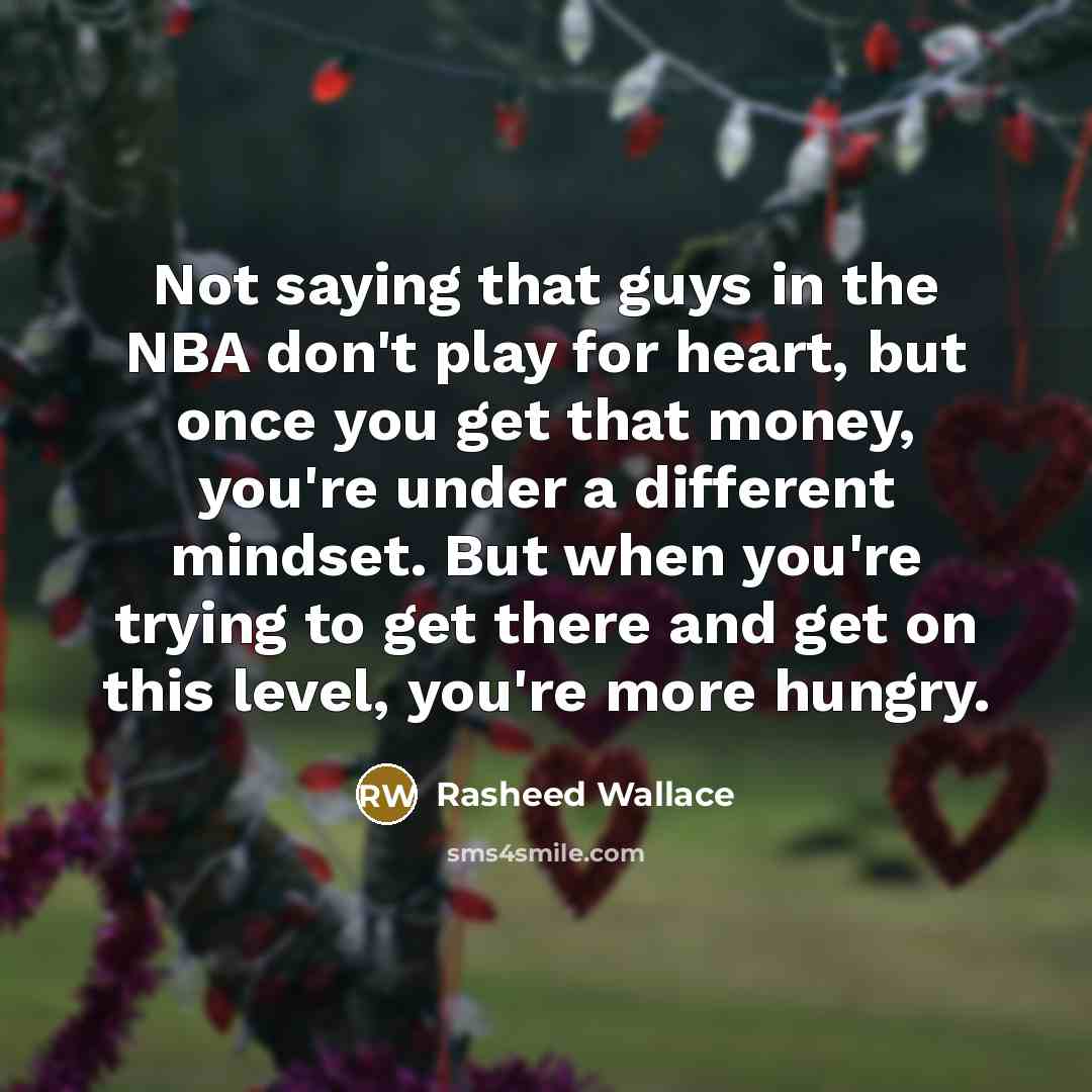 “Not saying that guys in the NBA don't play for heart, but once you get that money, you're under a different mindset. But when you're trying to get there and get on this level, you're more hungry.” quote by Rasheed Wallace