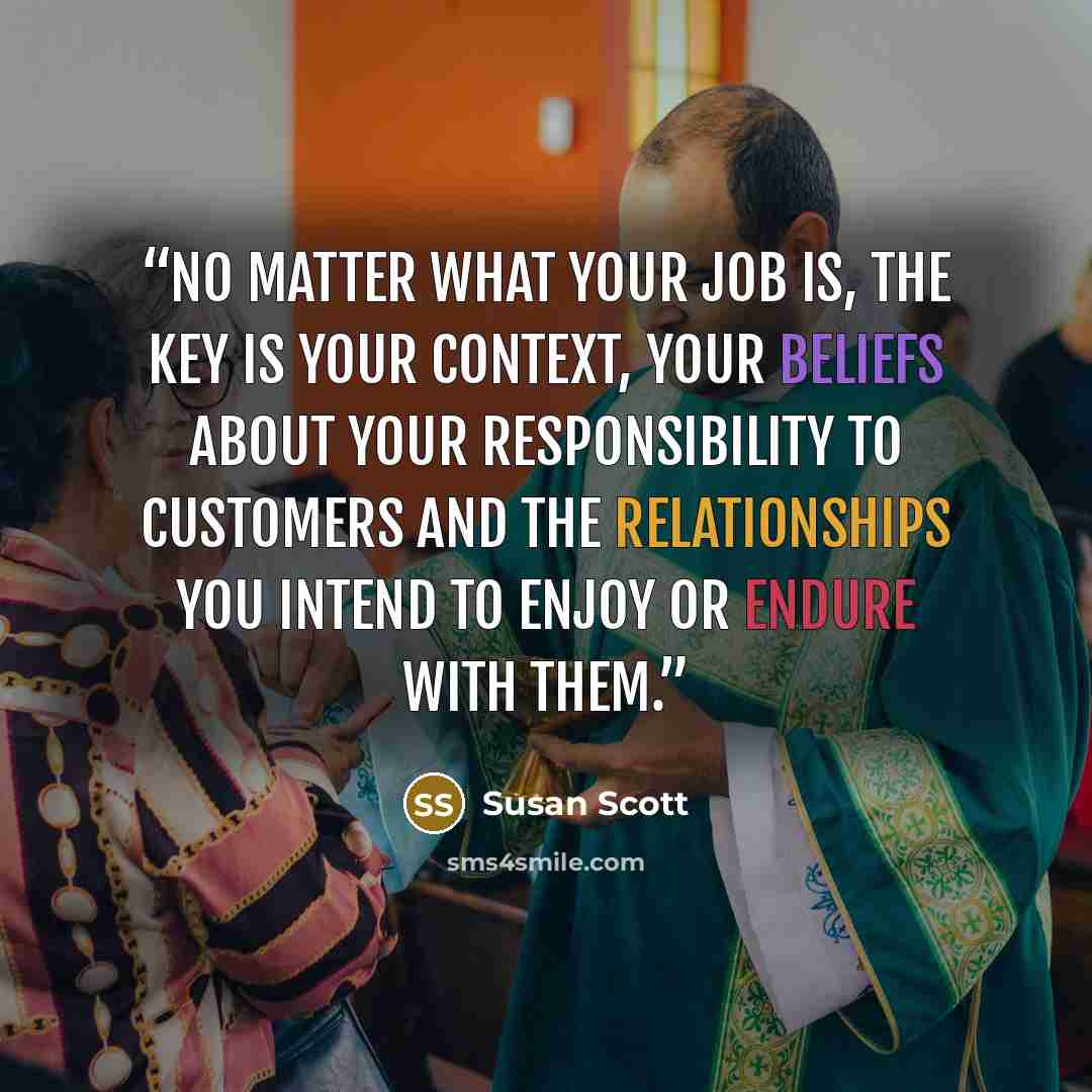 “No matter what your job is, the key is your context, your beliefs about your responsibility to customers and the relationships you intend to enjoy or endure with them.” quote by Susan Scott