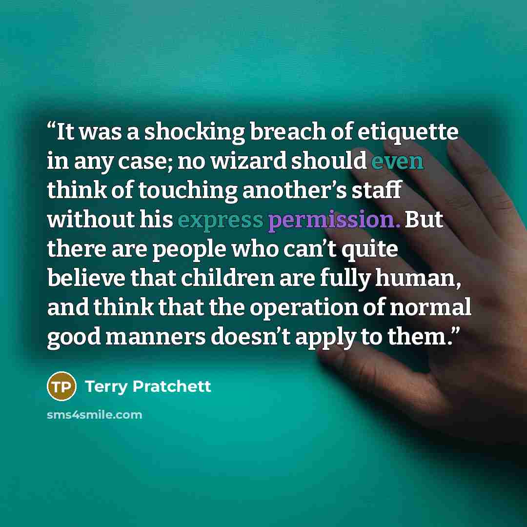 “It was a shocking breach of etiquette in any case; no wizard should even think of touching another’s staff without his express permission. But there are people who can’t quite believe that children are fully human, and think that the operation of normal good manners doesn’t apply to them.” quote by Terry Pratchett