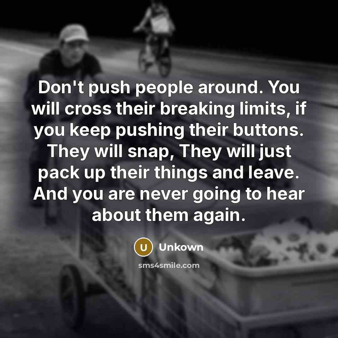 “Don't push people around. You will cross their breaking limits, if you keep pushing their buttons. They will snap, They will just pack up their things and leave. And you are never going to hear about them again.” quote by Unkown
