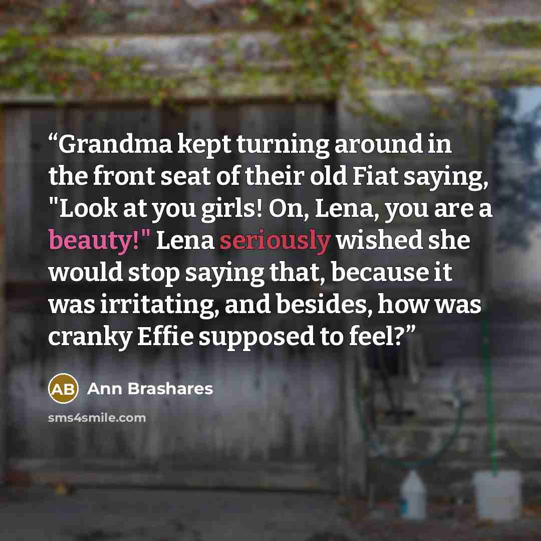 “Grandma kept turning around in the front seat of their old Fiat saying, "Look at you girls! On, Lena, you are a beauty!" Lena seriously wished she would stop saying that, because it was irritating, and besides, how was cranky Effie supposed to feel?” quote by Ann Brashares