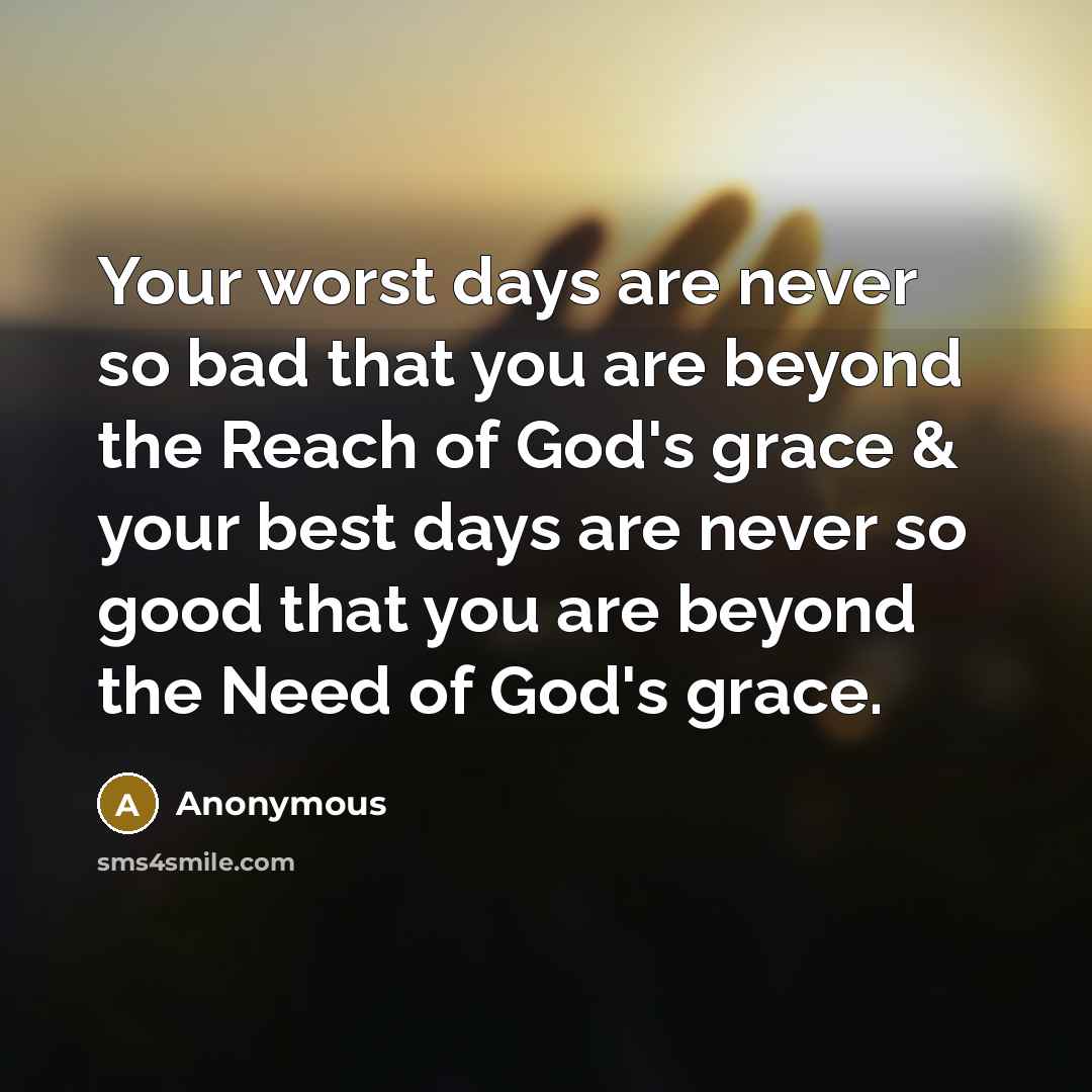 “Your worst days are never so bad that you are beyond the Reach of God's grace & your best days are never so good that you are beyond the Need of God's grace.” quote by Anonymous
