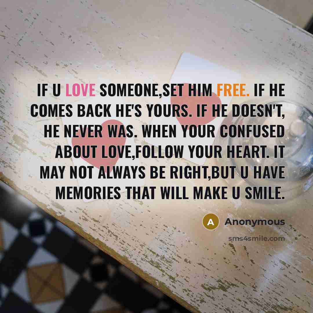 “If u love someone,set him free. If he comes back he's yours. If he doesn't, he never was. When your confused about love,follow your heart. It may not always be right,but u have memories that will make u smile.” quote by Anonymous