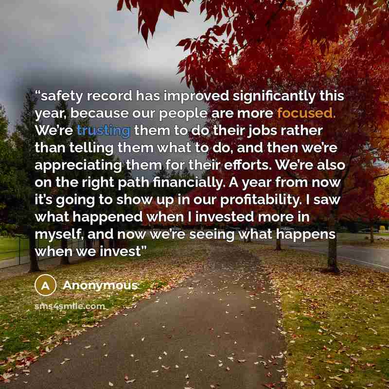 “safety record has improved significantly this year, because our people are more focused. We’re trusting them to do their jobs rather than telling them what to do, and then we’re appreciating them for their efforts. We’re also on the right path financially. A year from now it’s going to show up in…” quote by Anonymous