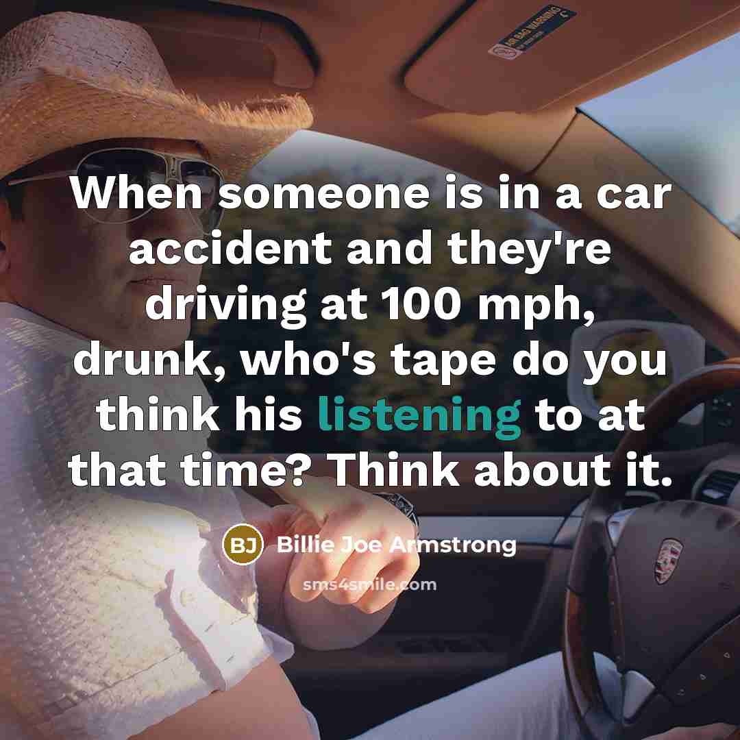 “When someone is in a car accident and they're driving at 100 mph, drunk, who's tape do you think his listening to at that time? Think about it.” quote by Billie Joe Armstrong