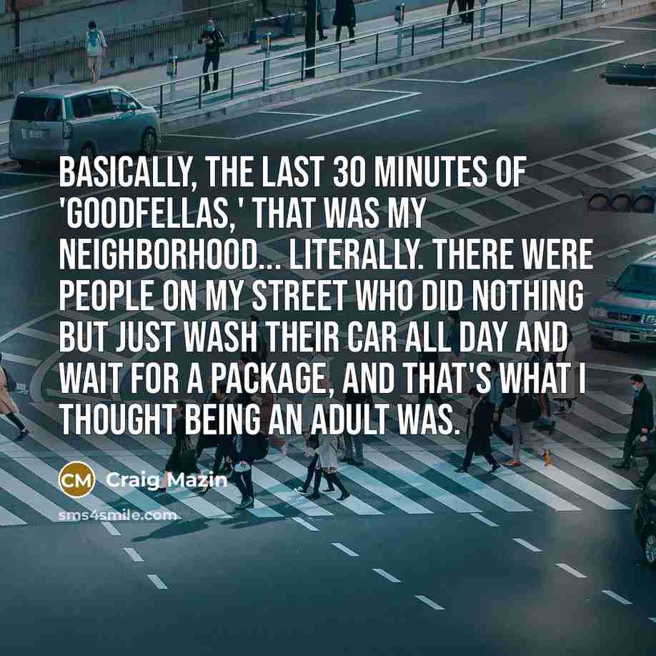 “Basically, the last 30 minutes of 'Goodfellas,' that was my neighborhood... literally. There were people on my street who did nothing but just wash their car all day and wait for a package, and that's what I thought being an adult was.” quote by Craig Mazin