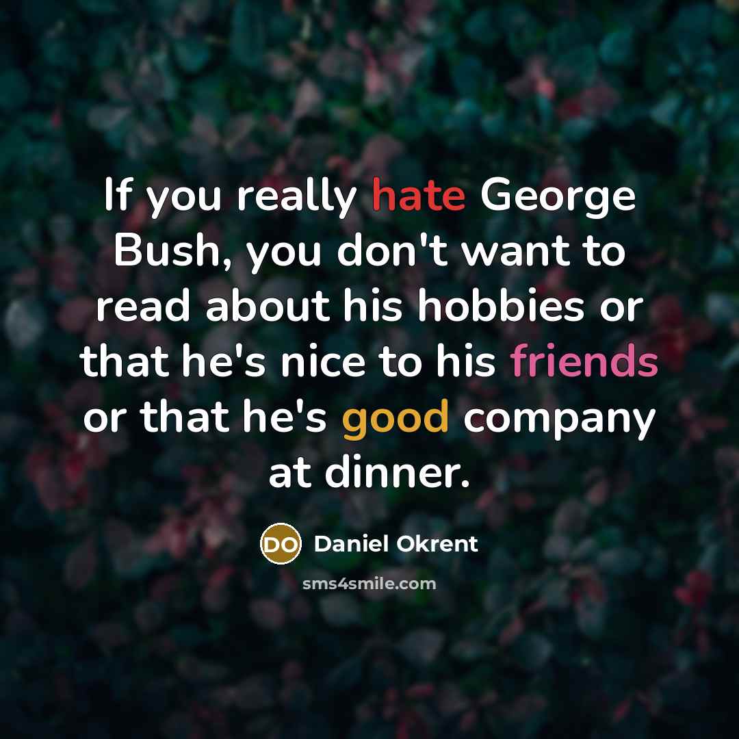 “If you really hate George Bush, you don't want to read about his hobbies or that he's nice to his friends or that he's good company at dinner.” quote by Daniel Okrent