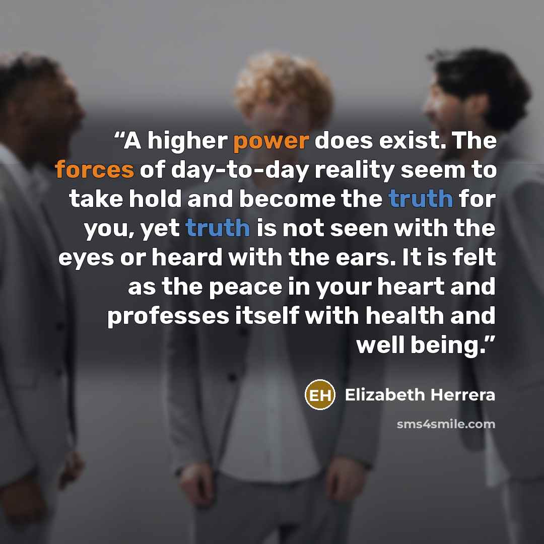 “A higher power does exist. The forces of day-to-day reality seem to take hold and become the truth for you, yet truth is not seen with the eyes or heard with the ears. It is felt as the peace in your heart and professes itself with health and well being.” quote by Elizabeth Herrera