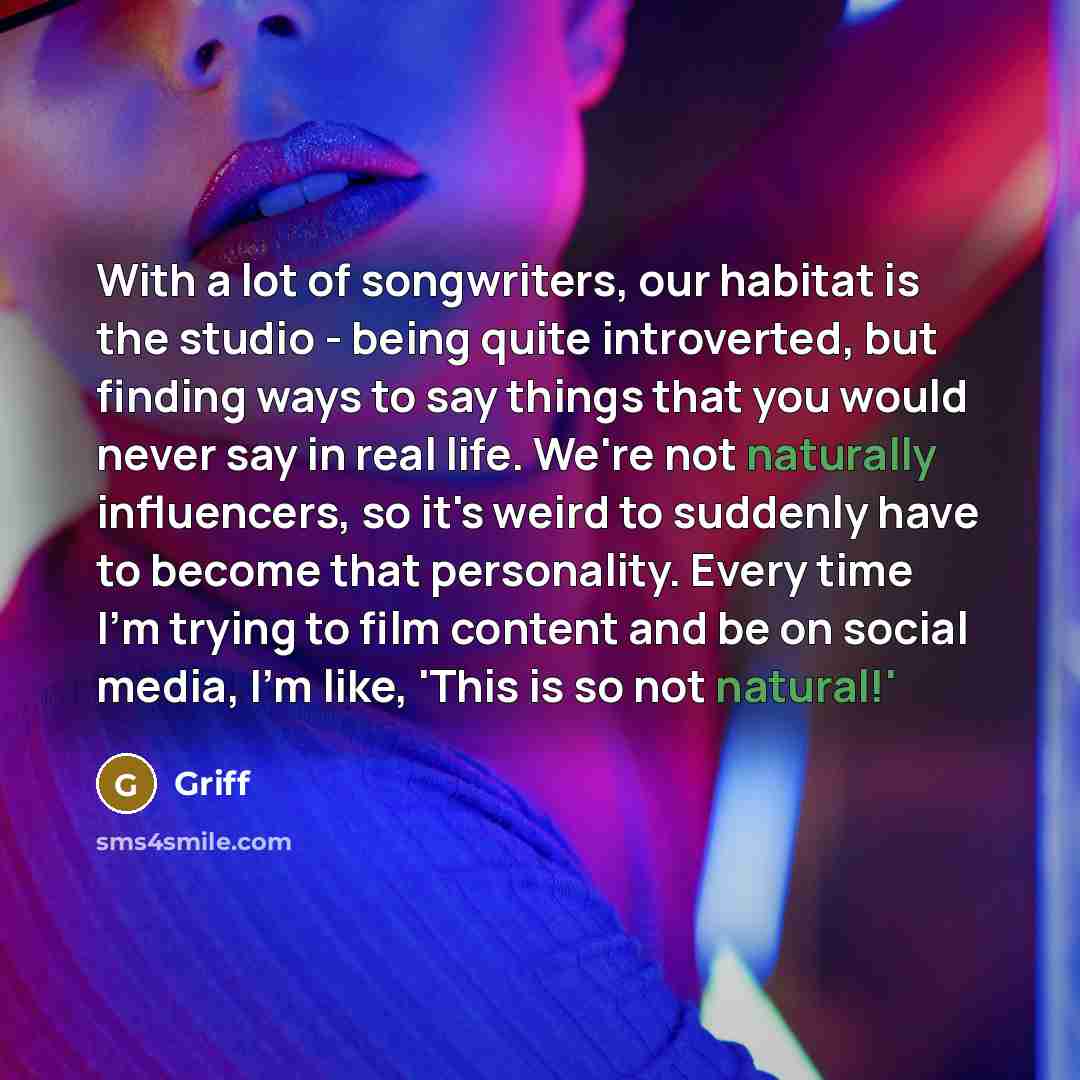 “With a lot of songwriters, our habitat is the studio - being quite introverted, but finding ways to say things that you would never say in real life. We're not naturally influencers, so it's weird to suddenly have to become that personality. Every time I'm trying to film content and be on social…” quote by Griff