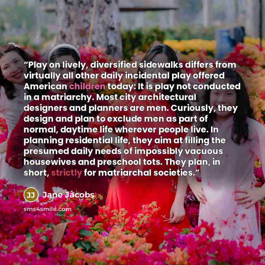 “Play on lively, diversified sidewalks differs from virtually all other daily incidental play offered American children today: It is play not conducted in a matriarchy. Most city architectural designers and planners are men. Curiously, they design and plan to exclude men as part of normal, daytime…” quote by Jane Jacobs
