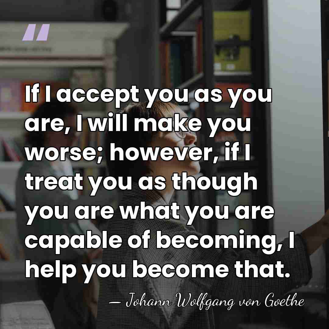 If I accept you as you are, I will make you worse;&hellip; - Johann Wolfgang von Goethe