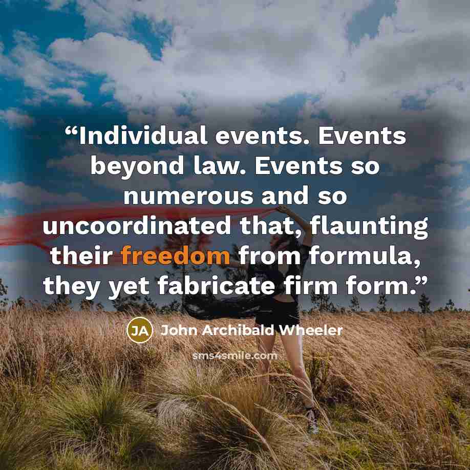 “Individual events. Events beyond law. Events so numerous and so uncoordinated that, flaunting their freedom from formula, they yet fabricate firm form.” quote by John Archibald Wheeler