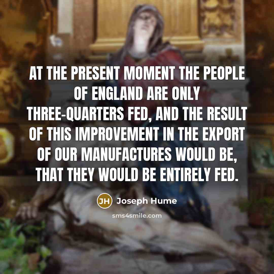“At the present moment the people of England are only three-quarters fed, and the result of this improvement in the export of our manufactures would be, that they would be entirely fed.” quote by Joseph Hume