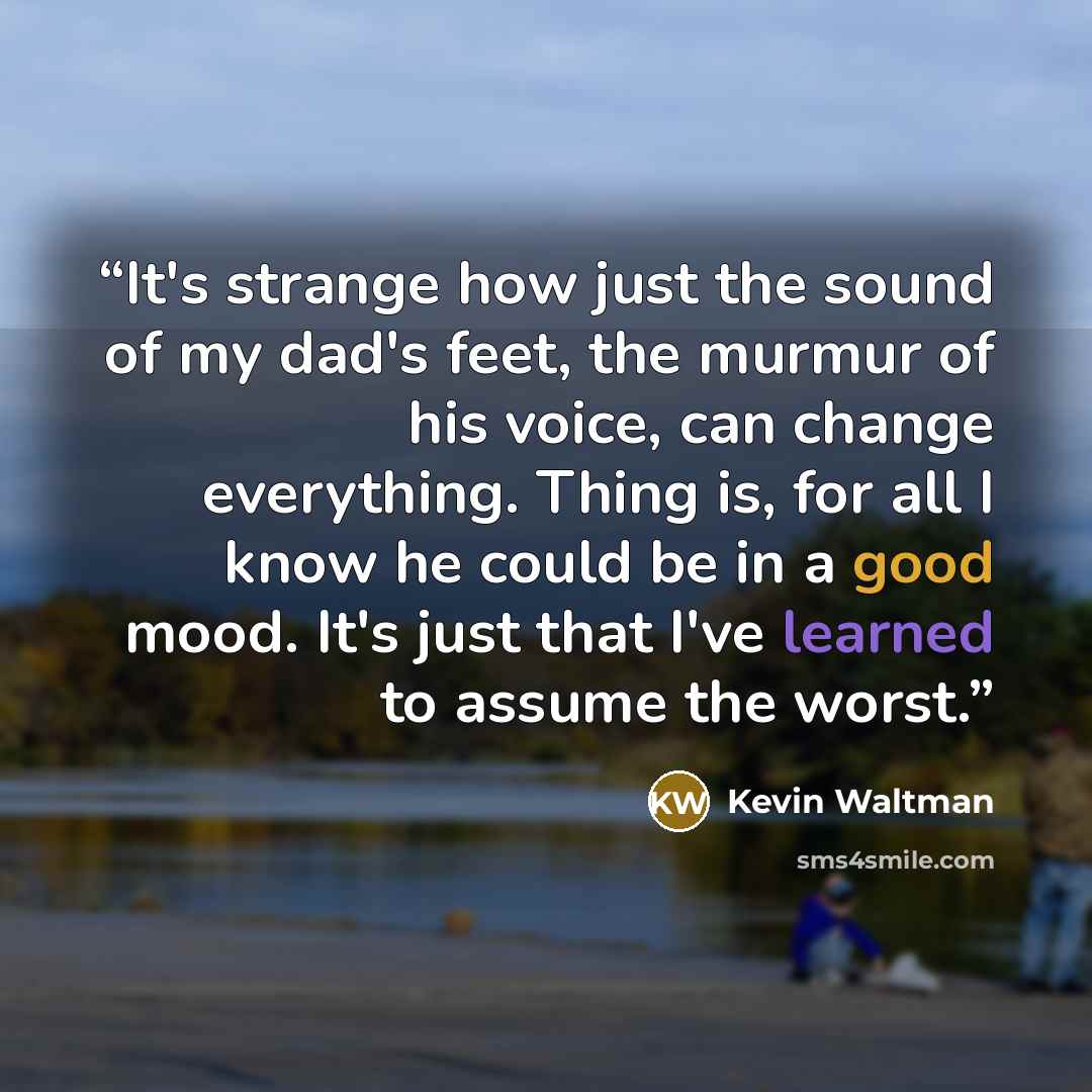 “It's strange how just the sound of my dad's feet, the murmur of his voice, can change everything. Thing is, for all I know he could be in a good mood. It's just that I've learned to assume the worst.” quote by Kevin Waltman