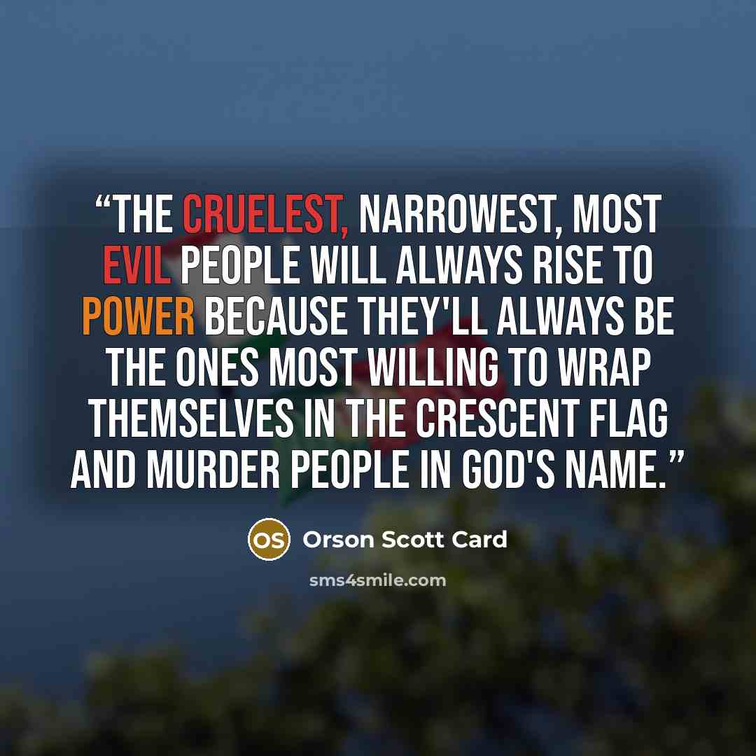 “the cruelest, narrowest, most evil people will always rise to power because they'll always be the ones most willing to wrap themselves in the crescent flag and murder people in God's name.” quote by Orson Scott Card
