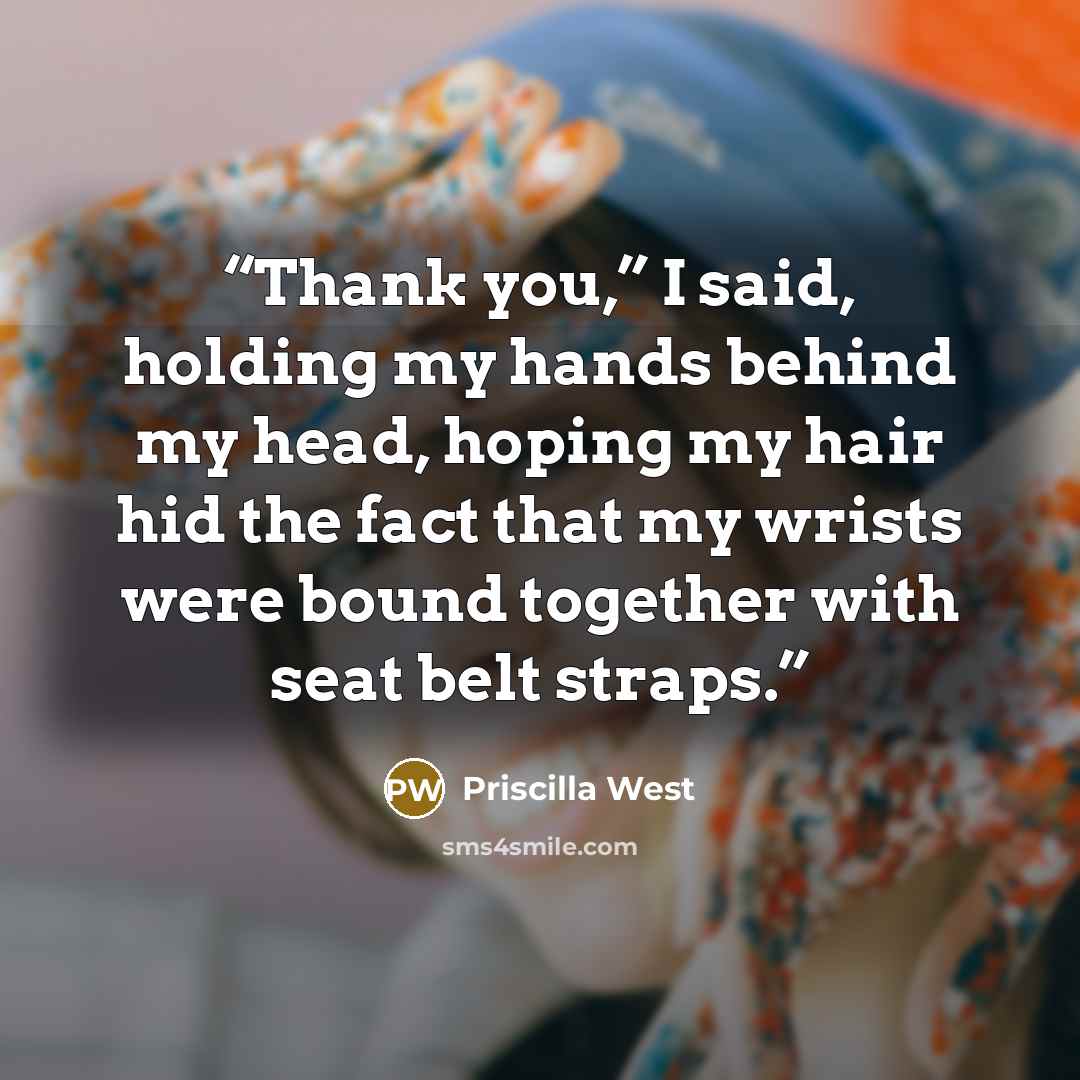 “Thank you,” I said, holding my hands behind my head, hoping my hair hid the fact that my wrists were bound together with seat belt straps.” quote by Priscilla West