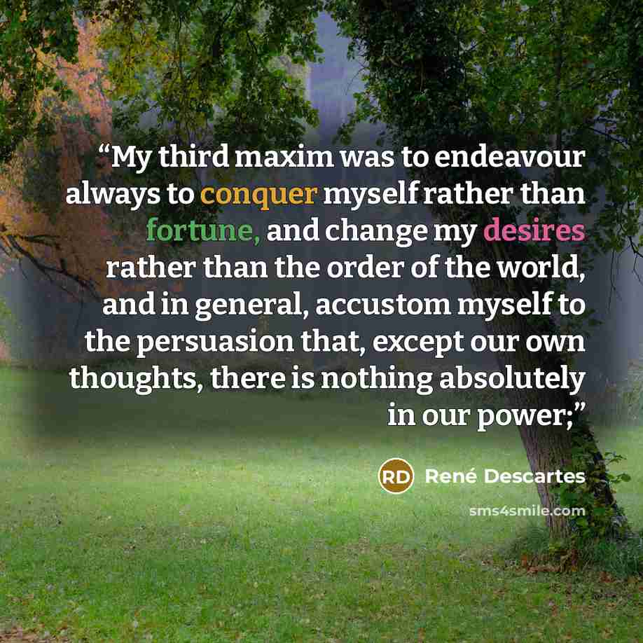 “My third maxim was to endeavour always to conquer myself rather than fortune, and change my desires rather than the order of the world, and in general, accustom myself to the persuasion that, except our own thoughts, there is nothing absolutely in our power;” quote by René Descartes