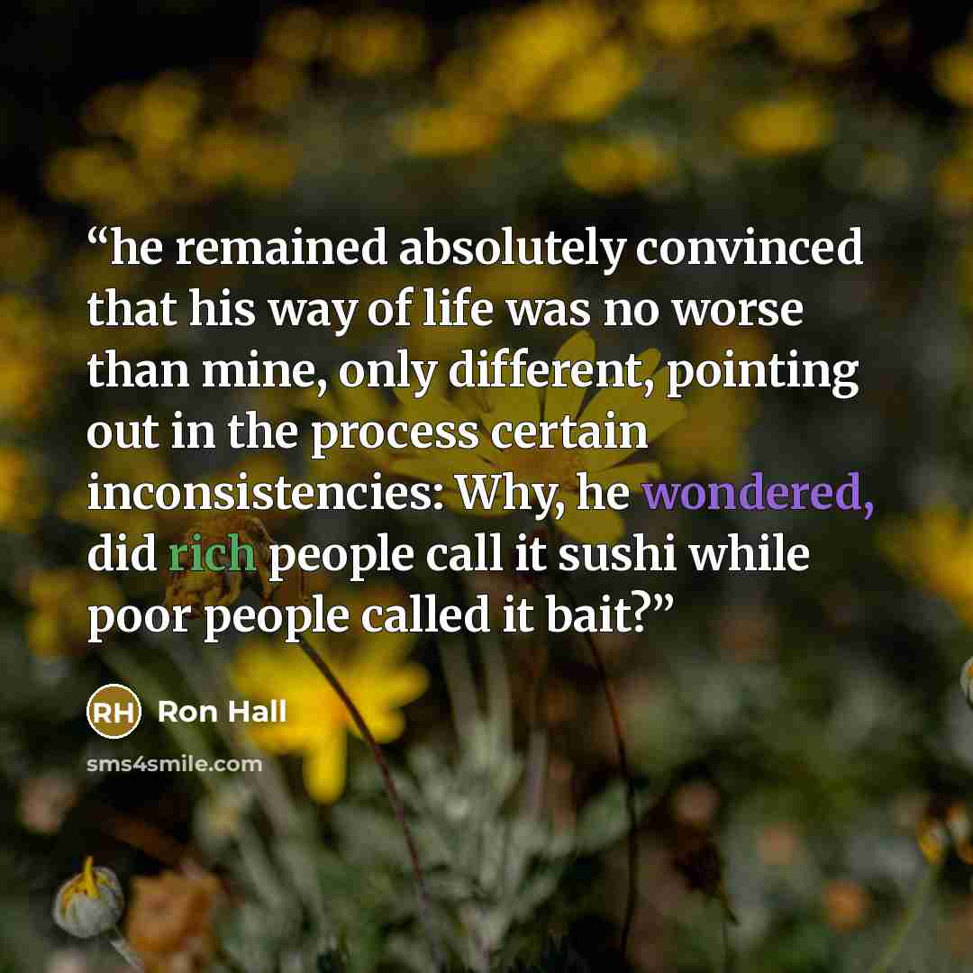 “he remained absolutely convinced that his way of life was no worse than mine, only different, pointing out in the process certain inconsistencies: Why, he wondered, did rich people call it sushi while poor people called it bait?” quote by Ron Hall