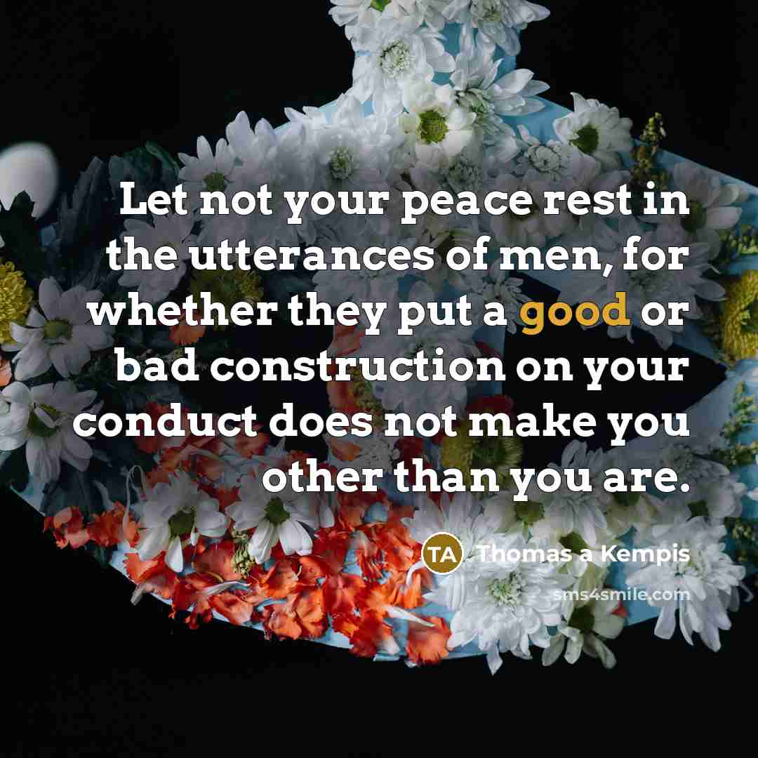 “Let not your peace rest in the utterances of men, for whether they put a good or bad construction on your conduct does not make you other than you are.” quote by Thomas a Kempis