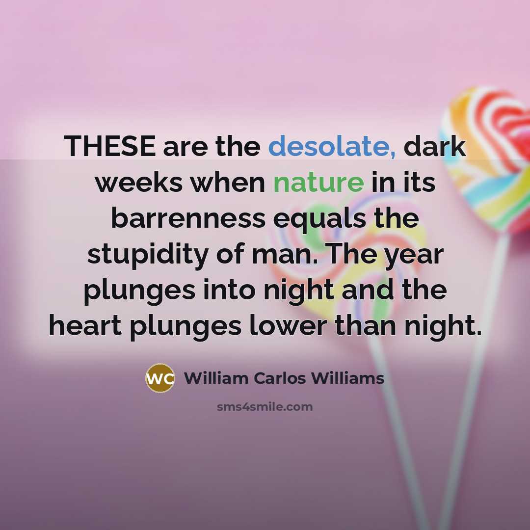 “THESE are the desolate, dark weeks when nature in its barrenness equals the stupidity of man. The year plunges into night and the heart plunges lower than night.” quote by William Carlos Williams