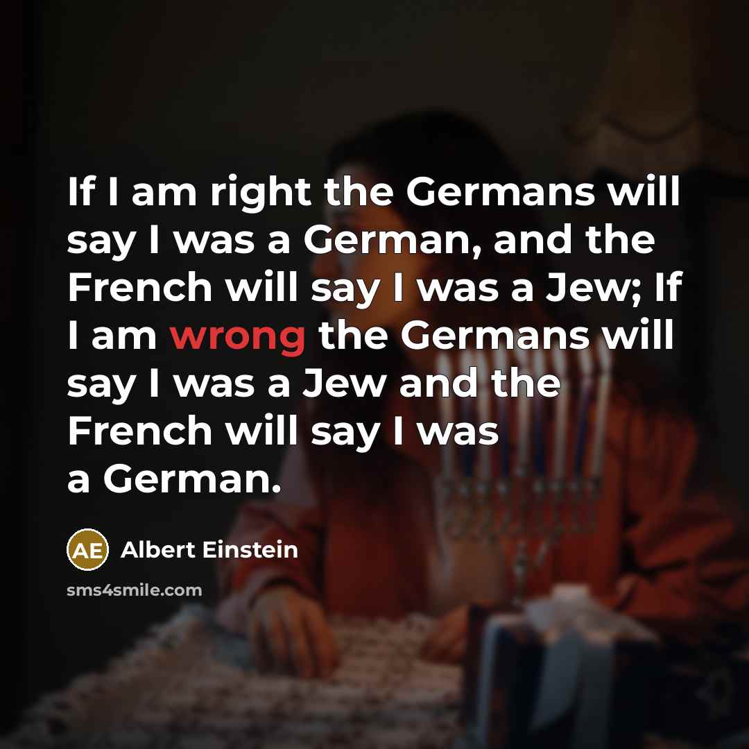 “If I am right the Germans will say I was a German, and the French will say I was a Jew; If I am wrong the Germans will say I was a Jew and the French will say I was a German.” quote by Albert Einstein