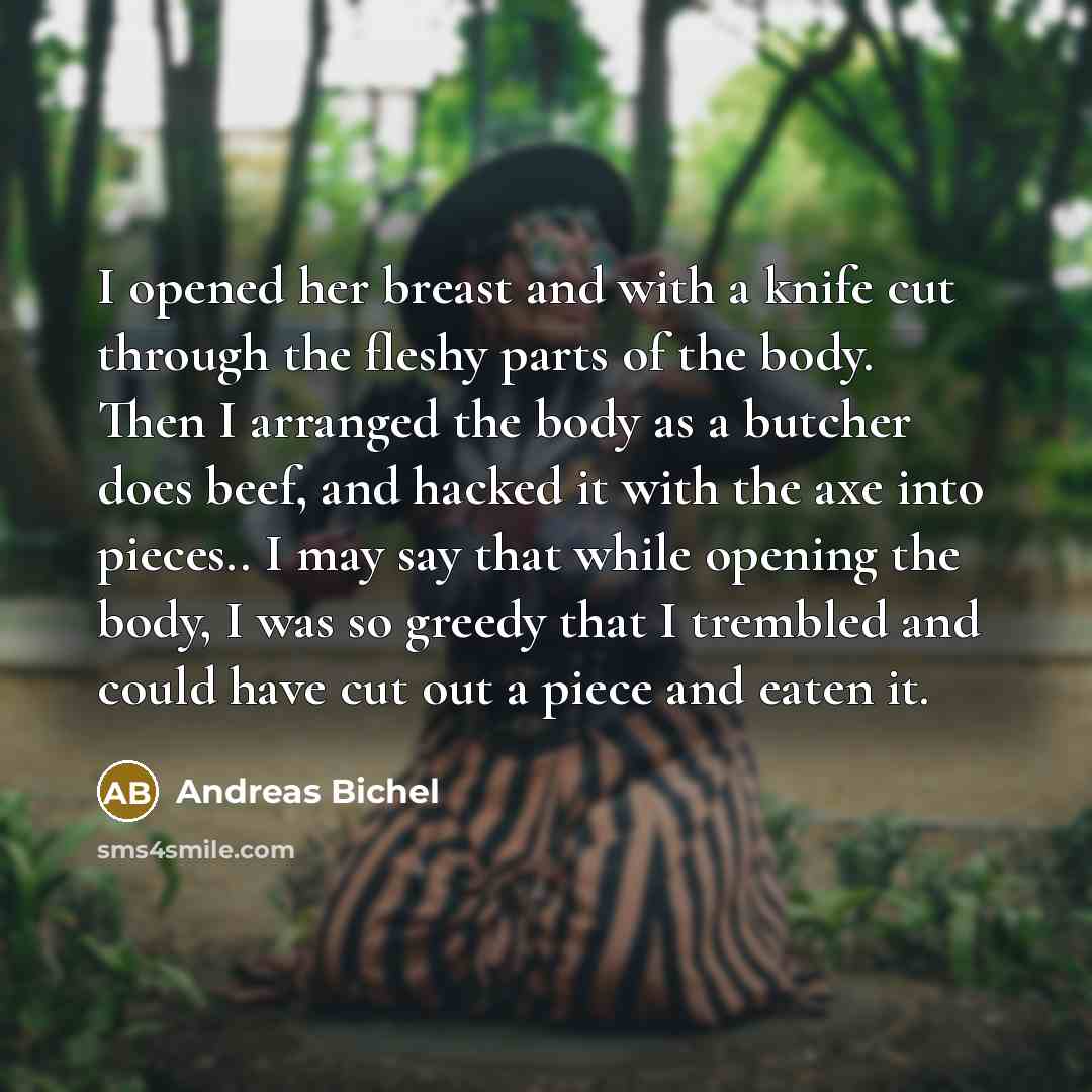 “I opened her breast and with a knife cut through the fleshy parts of the body. Then I arranged the body as a butcher does beef, and hacked it with the axe into pieces.. I may say that while opening the body, I was so greedy that I trembled and could have cut out a piece and eaten it.” quote by Andreas Bichel
