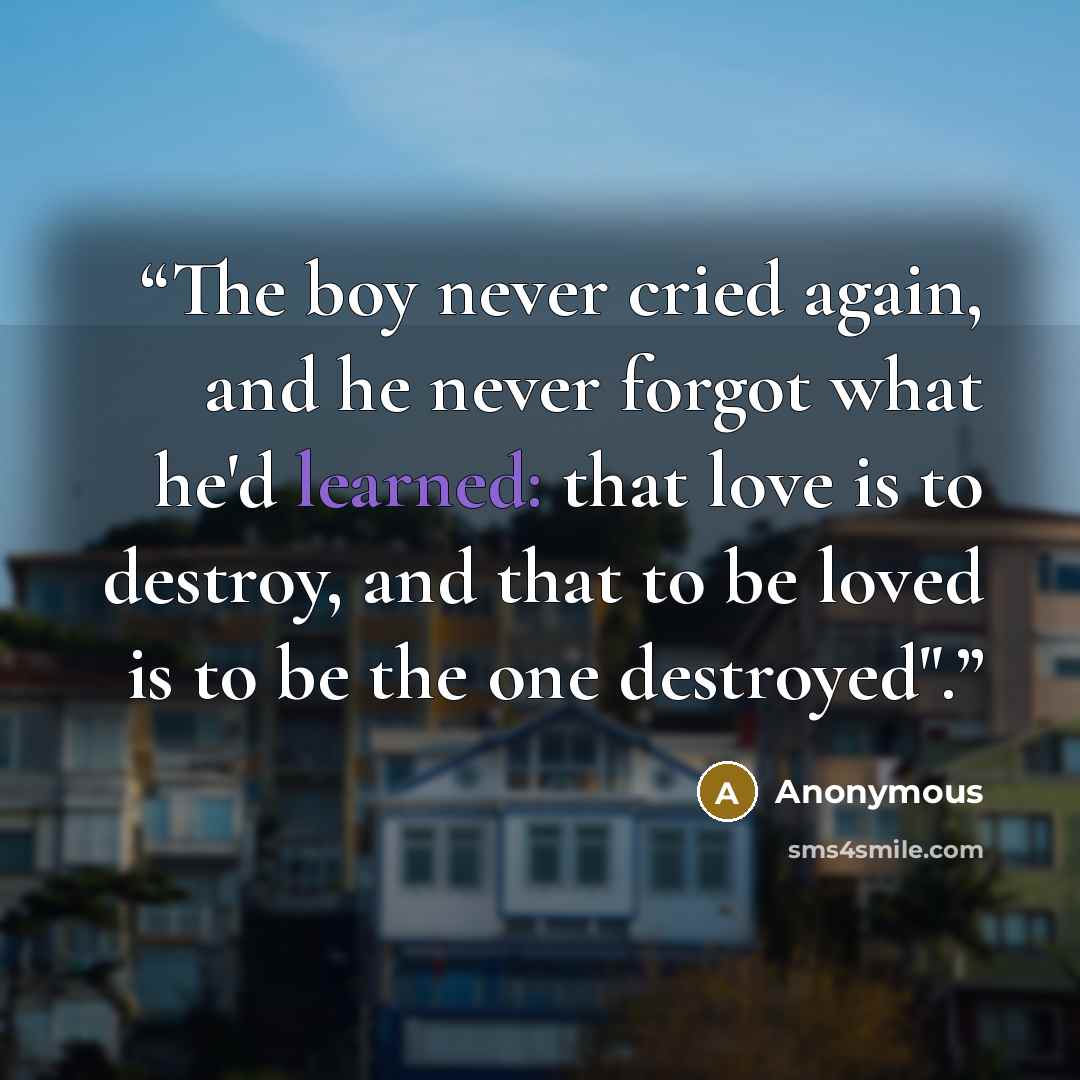 “The boy never cried again, and he never forgot what he'd learned: that love is to destroy, and that to be loved is to be the one destroyed".” quote by Anonymous