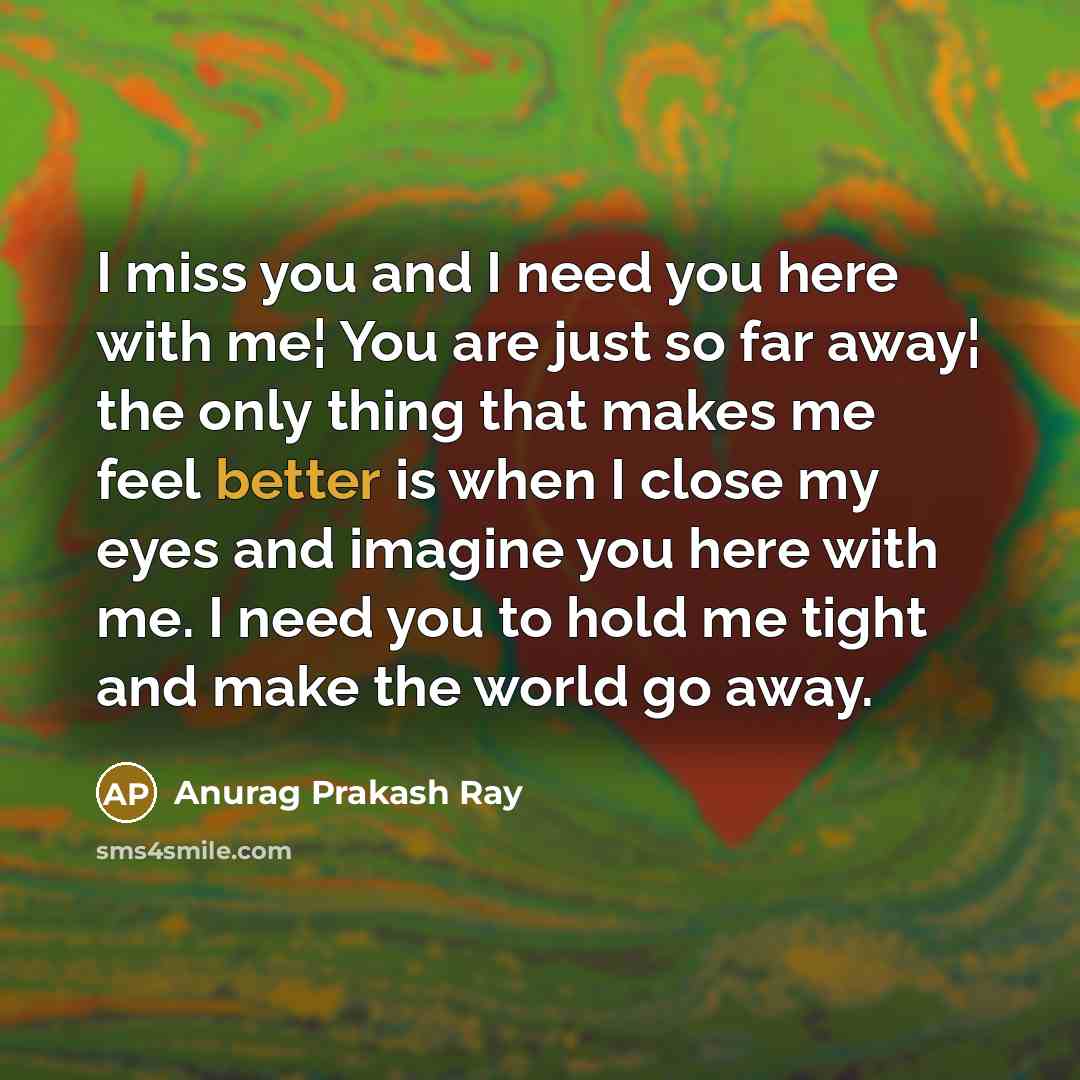 “I miss you and I need you here with me¦ You are just so far away¦ the only thing that makes me feel better is when I close my eyes and imagine you here with me. I need you to hold me tight and make the world go away.” quote by Anurag Prakash Ray