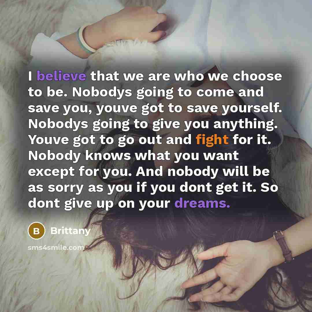 “I believe that we are who we choose to be. Nobodys going to come and save you, youve got to save yourself. Nobodys going to give you anything. Youve got to go out and fight for it. Nobody knows what you want except for you. And nobody will be as sorry as you if you dont get it. So dont give up on…” quote by Brittany