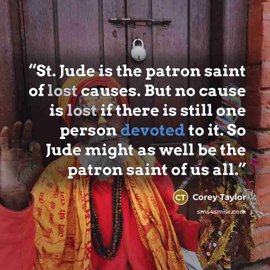 “St. Jude is the patron saint of lost causes. But no cause is lost if there is still one person devoted to it. So Jude might as well be the patron saint of us all.” quote by Corey Taylor