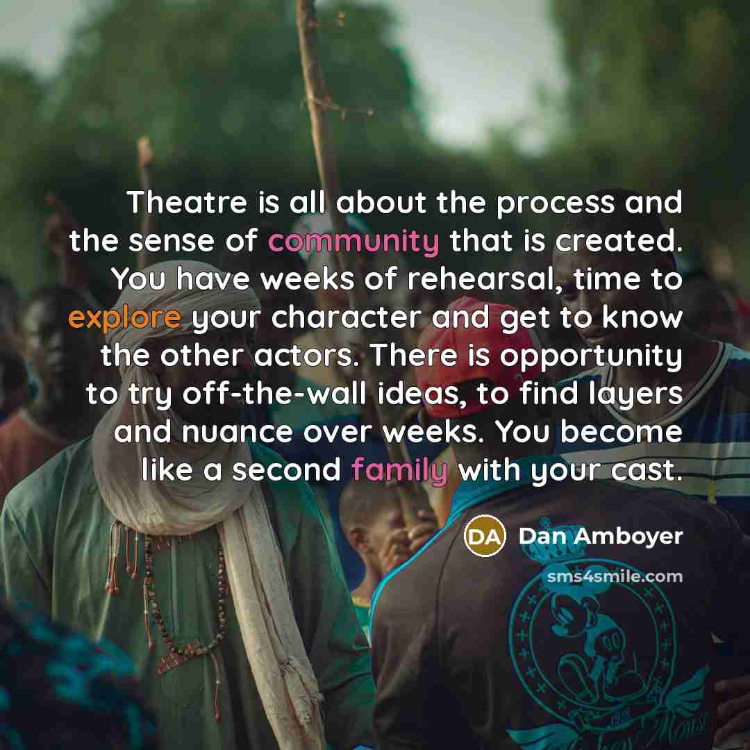 “Theatre is all about the process and the sense of community that is created. You have weeks of rehearsal, time to explore your character and get to know the other actors. There is opportunity to try off-the-wall ideas, to find layers and nuance over weeks. You become like a second family with your…” quote by Dan Amboyer