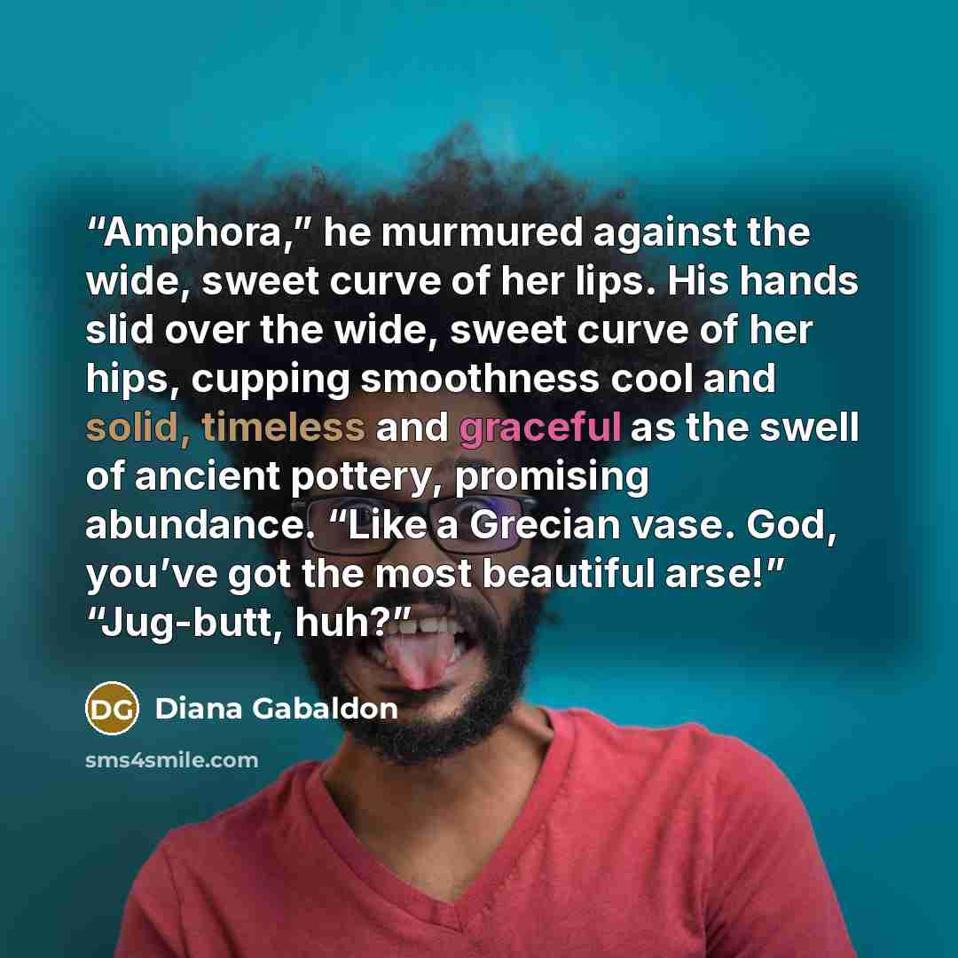 “Amphora,” he murmured against the wide, sweet curve of her lips. His hands slid over the wide, sweet curve of her hips, cupping smoothness cool and solid, timeless and graceful as the swell of ancient pottery, promising abundance. “Like a Grecian vase. God, you’ve got the most beautiful arse!”…” quote by Diana Gabaldon
