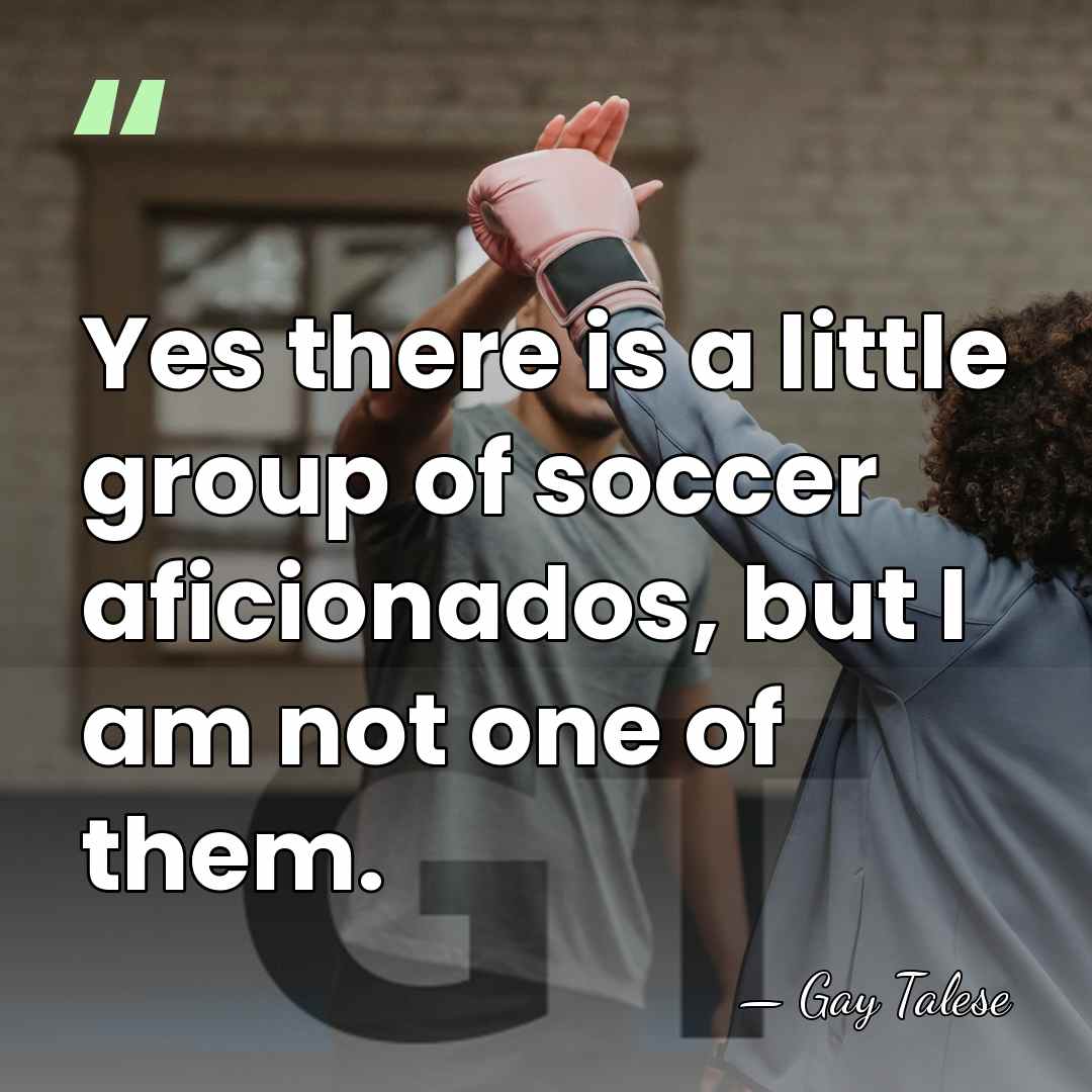 Yes there is a little group of soccer aficionados, but I am&hellip; - Gay Talese