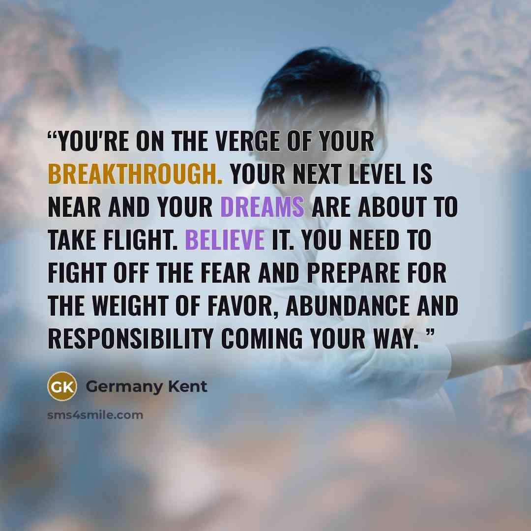“You're on the verge of your breakthrough. Your next level is near and your dreams are about to take flight. Believe it. You need to fight off the fear and prepare for the weight of favor, abundance and responsibility coming your way.” quote by Germany Kent