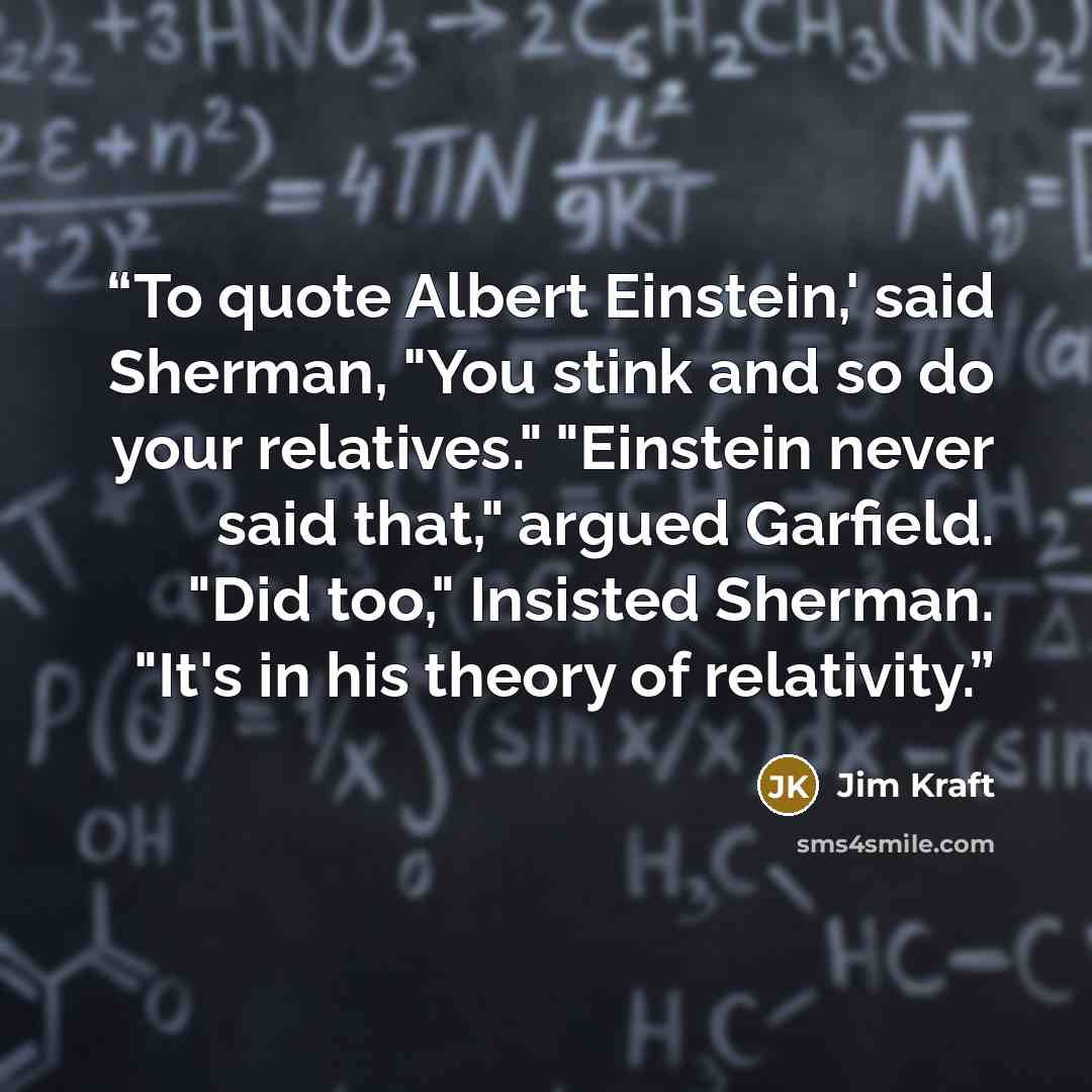 “To quote Albert Einstein,' said Sherman, "You stink and so do your relatives." "Einstein never said that," argued Garfield. "Did too," Insisted Sherman. "It's in his theory of relativity.” quote by Jim Kraft