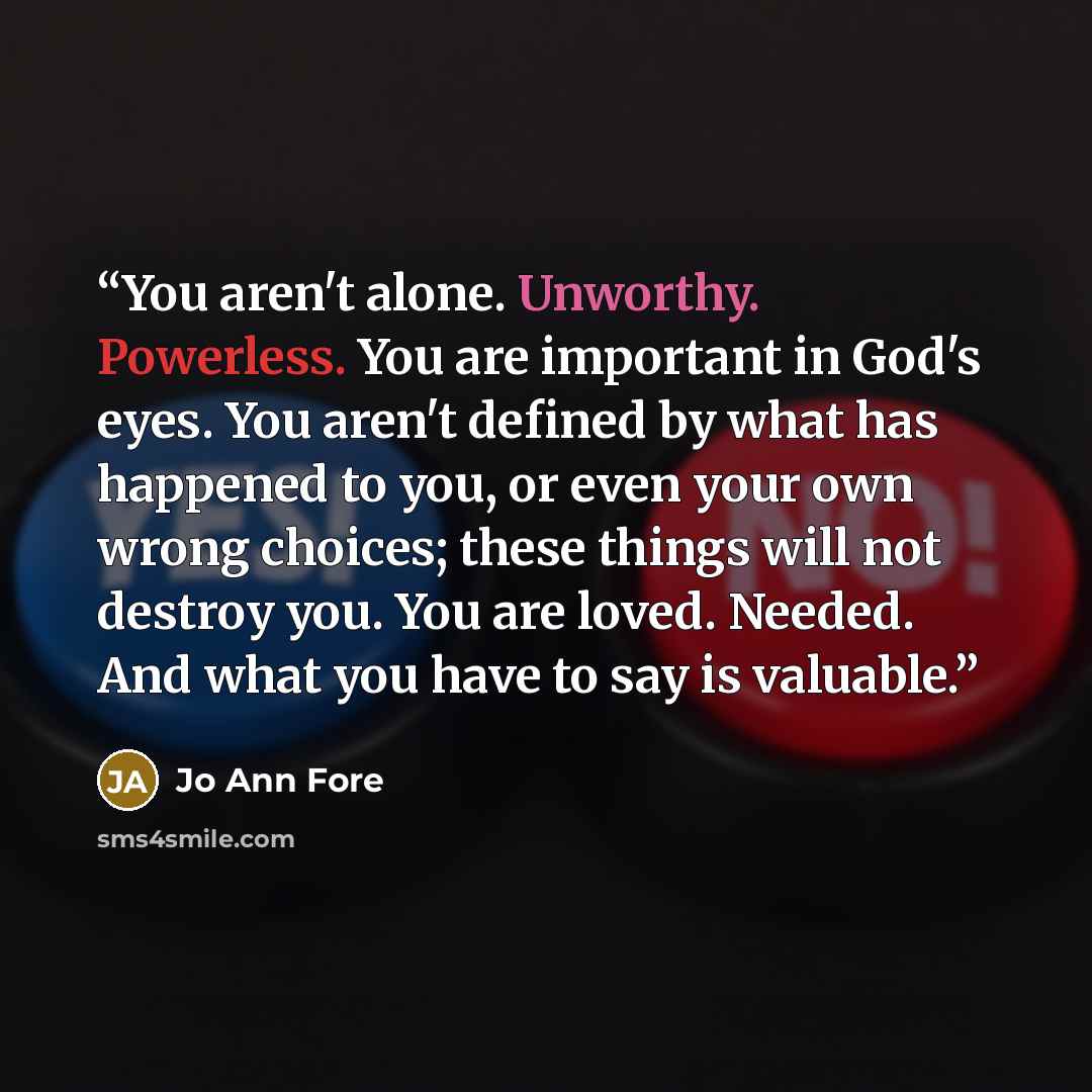 “You aren't alone. Unworthy. Powerless. You are important in God's eyes. You aren't defined by what has happened to you, or even your own wrong choices; these things will not destroy you. You are loved. Needed. And what you have to say is valuable.” quote by Jo Ann Fore