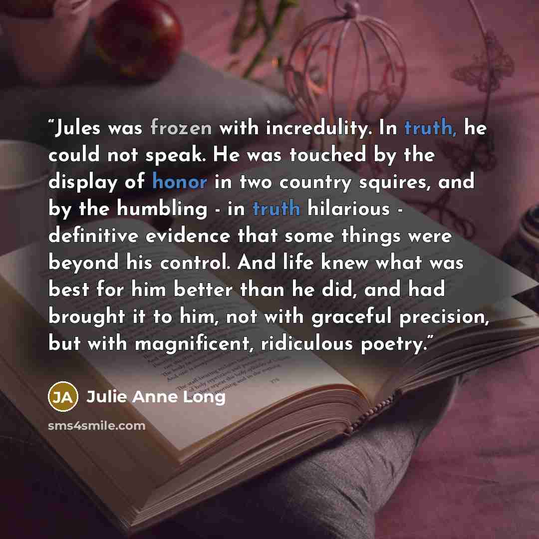 “Jules was frozen with incredulity. In truth, he could not speak. He was touched by the display of honor in two country squires, and by the humbling - in truth hilarious - definitive evidence that some things were beyond his control. And life knew what was best for him better than he did, and had…” quote by Julie Anne Long