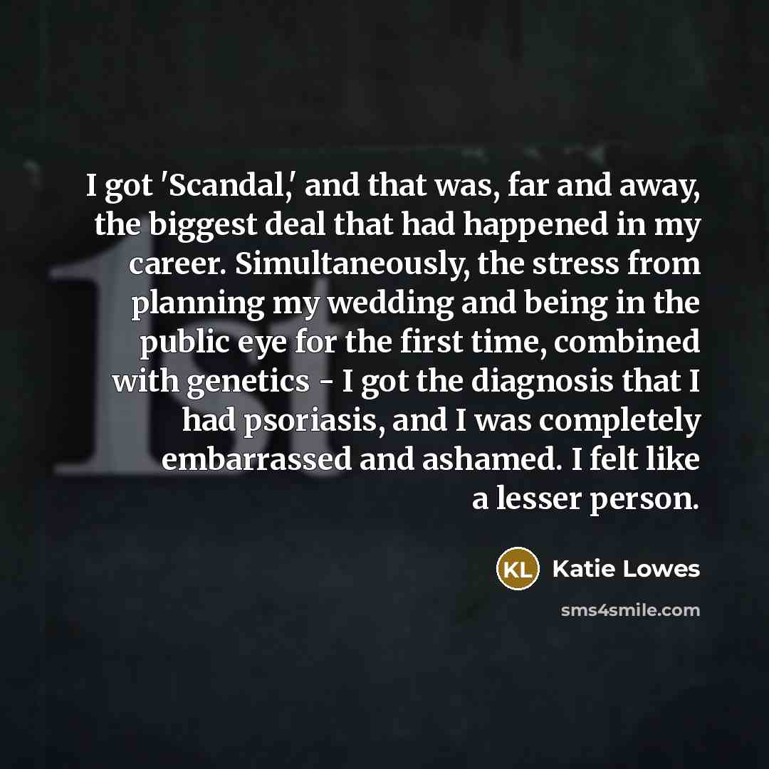 “I got 'Scandal,' and that was, far and away, the biggest deal that had happened in my career. Simultaneously, the stress from planning my wedding and being in the public eye for the first time, combined with genetics - I got the diagnosis that I had psoriasis, and I was completely embarrassed and…” quote by Katie Lowes