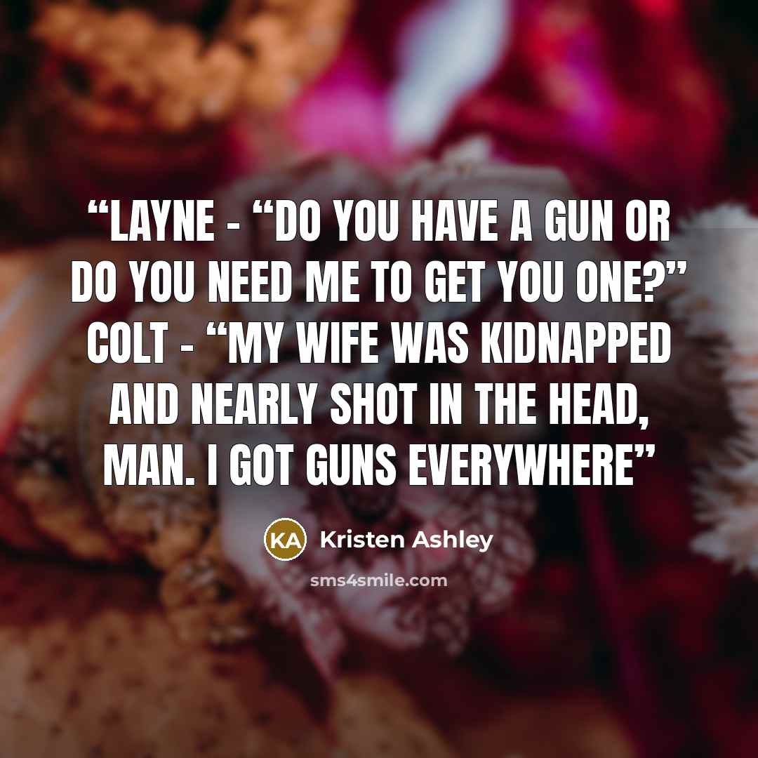 “Layne - “Do you have a gun or do you need me to get you one?” Colt – “My wife was kidnapped and nearly shot in the head, man. I got guns everywhere” quote by Kristen Ashley