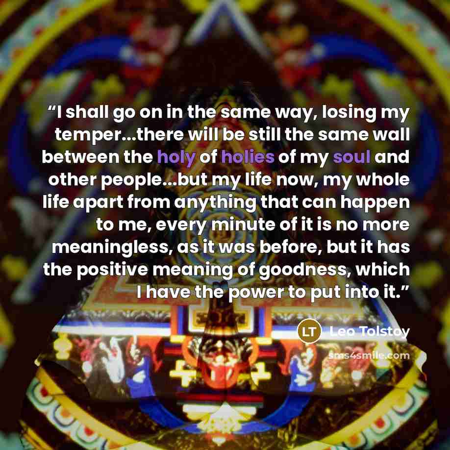 “I shall go on in the same way, losing my temper...there will be still the same wall between the holy of holies of my soul and other people...but my life now, my whole life apart from anything that can happen to me, every minute of it is no more meaningless, as it was before, but it has the…” quote by Leo Tolstoy