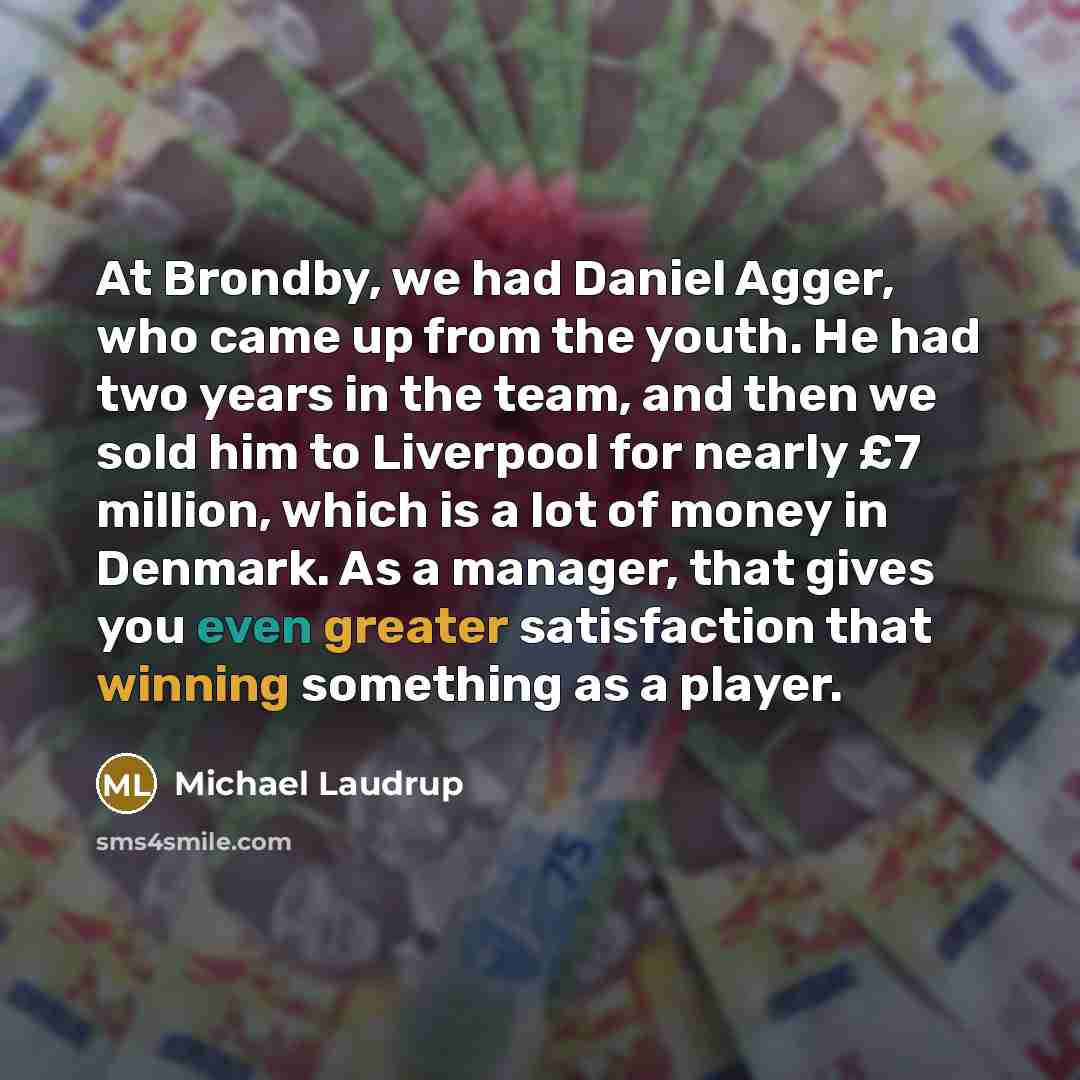 “At Brondby, we had Daniel Agger, who came up from the youth. He had two years in the team, and then we sold him to Liverpool for nearly £7 million, which is a lot of money in Denmark. As a manager, that gives you even greater satisfaction that winning something as a player.” quote by Michael Laudrup
