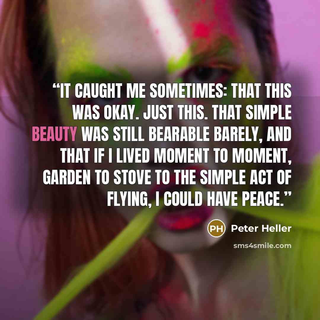 “It caught me sometimes: that this was okay. Just this. That simple beauty was still bearable barely, and that if I lived moment to moment, garden to stove to the simple act of flying, I could have peace.” quote by Peter Heller